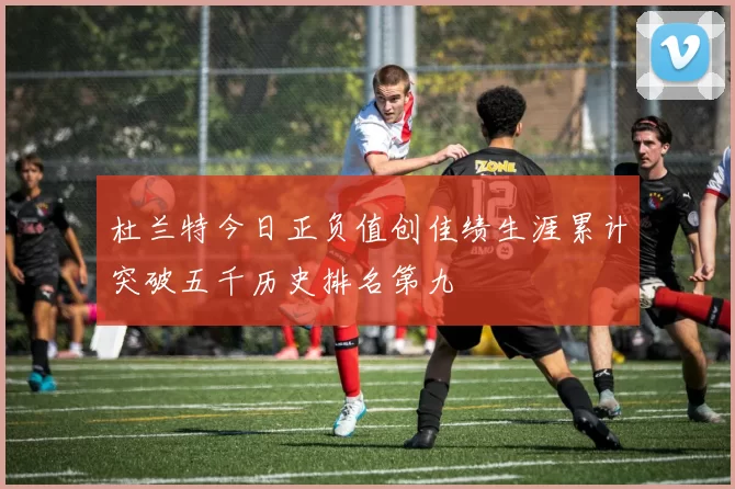 杜兰特今日正负值创佳绩生涯累计突破五千历史排名第九