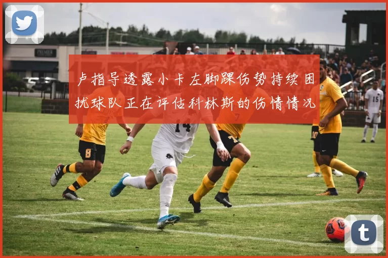 卢指导透露小卡左脚踝伤势持续困扰球队正在评估科林斯的伤情情况