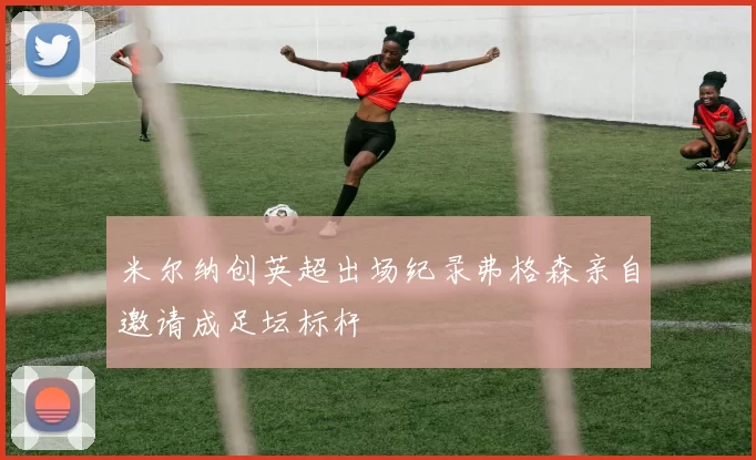 米尔纳创英超出场纪录弗格森亲自邀请成足坛标杆