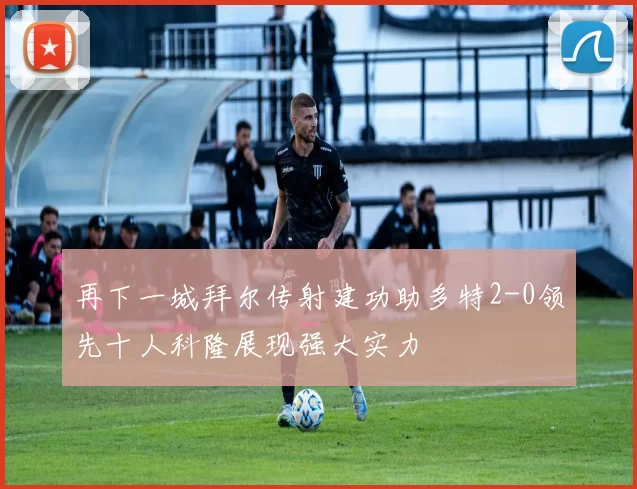 再下一城拜尔传射建功助多特2-0领先十人科隆展现强大实力