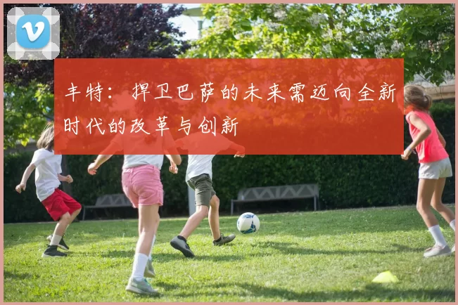 丰特：捍卫巴萨的未来需迈向全新时代的改革与创新