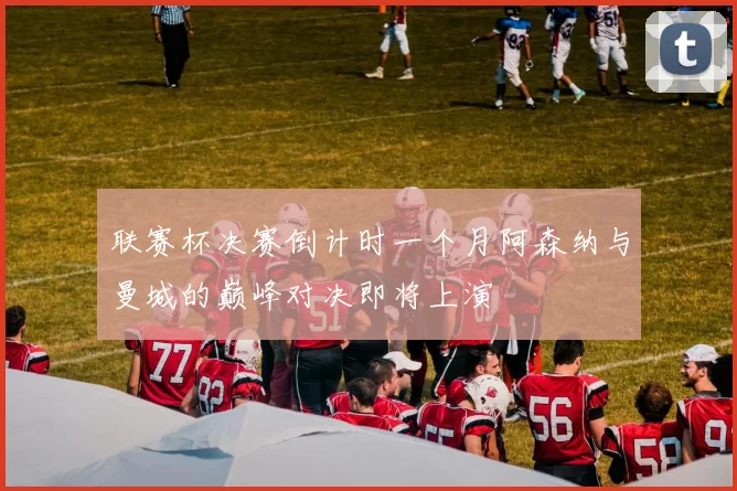 联赛杯决赛倒计时一个月阿森纳与曼城的巅峰对决即将上演