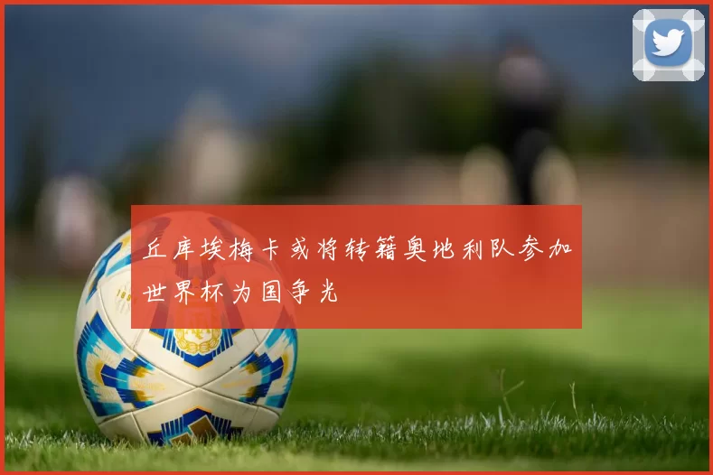 丘库埃梅卡或将转籍奥地利队参加世界杯为国争光