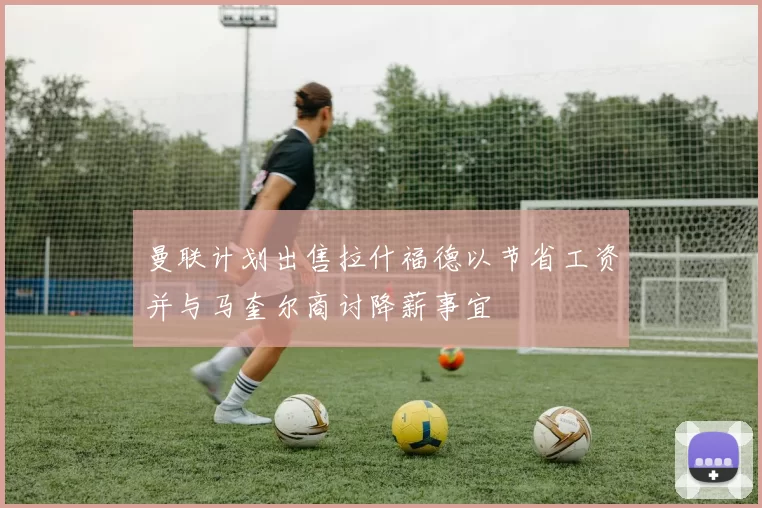 曼联计划出售拉什福德以节省工资并与马奎尔商讨降薪事宜
