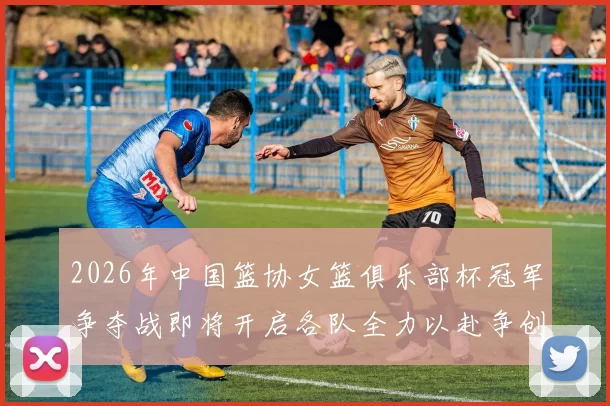 2026年中国篮协女篮俱乐部杯冠军争夺战即将开启各队全力以赴争创佳绩