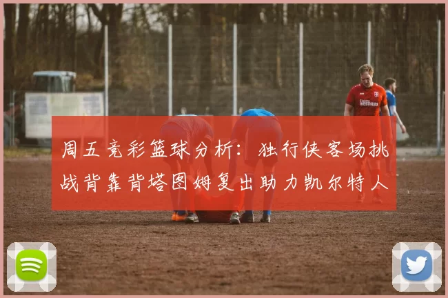 周五竞彩篮球分析：独行侠客场挑战背靠背塔图姆复出助力凯尔特人