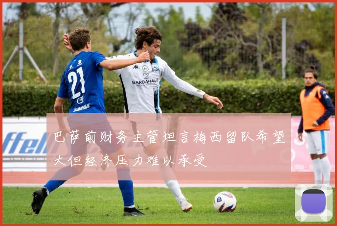 巴萨前财务主管坦言梅西留队希望大但经济压力难以承受