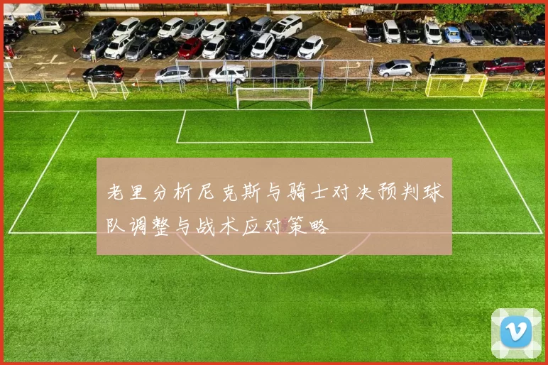 老里分析尼克斯与骑士对决预判球队调整与战术应对策略