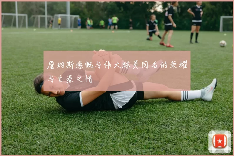 詹姆斯感慨与伟大球员同名的荣耀与自豪之情