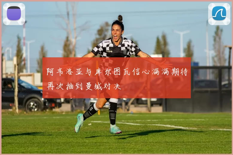 阿韦洛亚与库尔图瓦信心满满期待再次抽到曼城对决