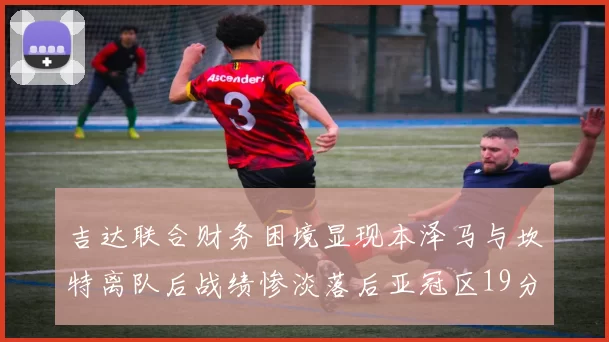 吉达联合财务困境显现本泽马与坎特离队后战绩惨淡落后亚冠区19分