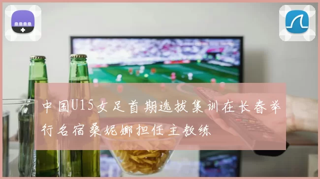 中国U15女足首期选拔集训在长春举行名宿桑妮娜担任主教练