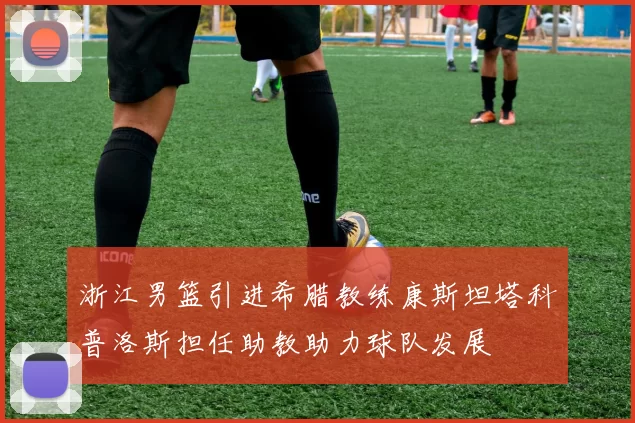 浙江男篮引进希腊教练康斯坦塔科普洛斯担任助教助力球队发展