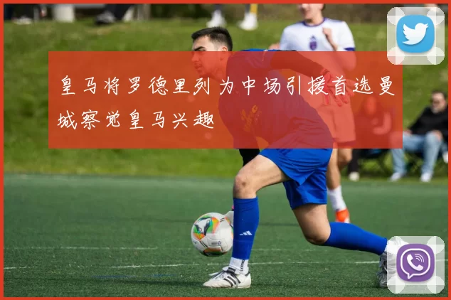 皇马将罗德里列为中场引援首选曼城察觉皇马兴趣