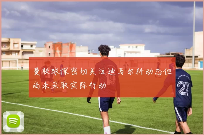 曼联球探密切关注迪马尔科动态但尚未采取实际行动