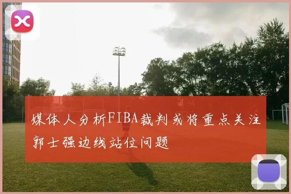 媒体人分析FIBA裁判或将重点关注郭士强边线站位问题