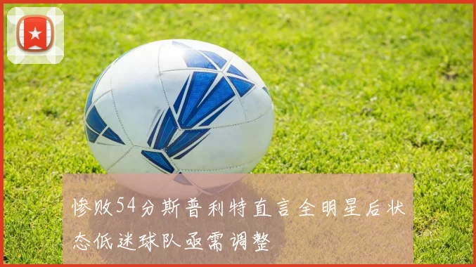惨败54分斯普利特直言全明星后状态低迷球队亟需调整