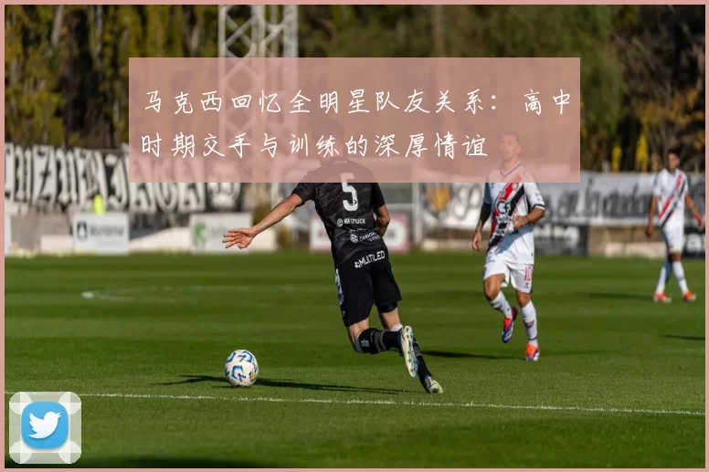 马克西回忆全明星队友关系：高中时期交手与训练的深厚情谊