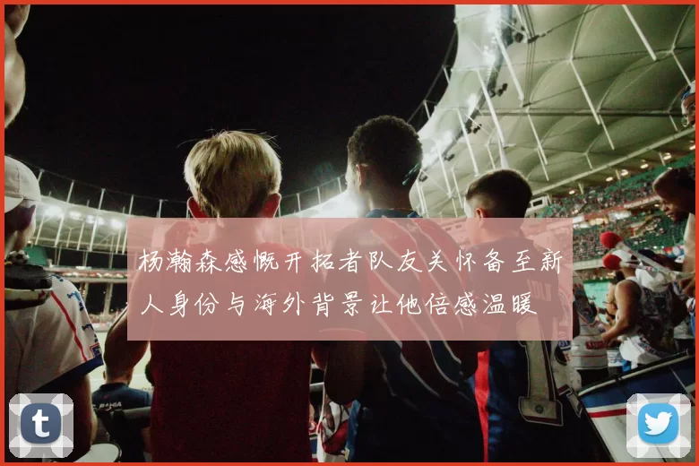 杨瀚森感慨开拓者队友关怀备至新人身份与海外背景让他倍感温暖