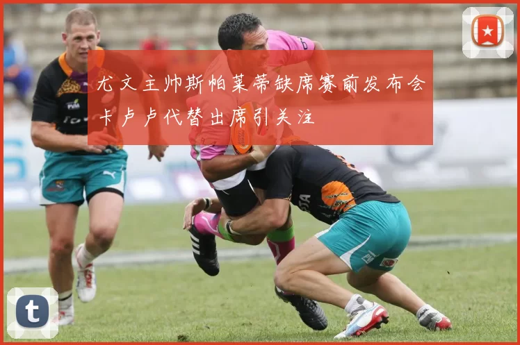 尤文主帅斯帕莱蒂缺席赛前发布会卡卢卢代替出席引关注