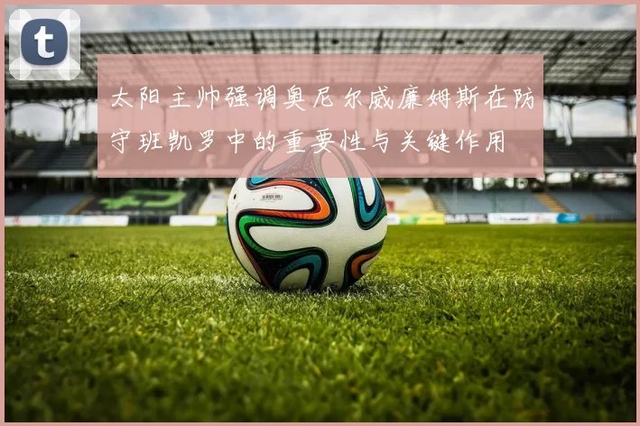 太阳主帅强调奥尼尔威廉姆斯在防守班凯罗中的重要性与关键作用