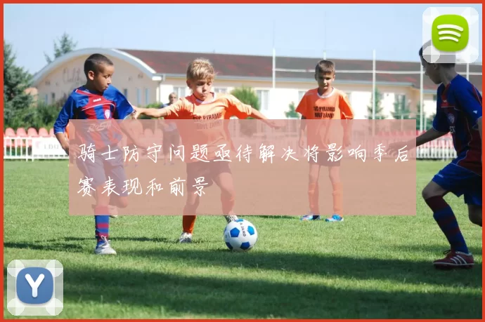 骑士防守问题亟待解决将影响季后赛表现和前景